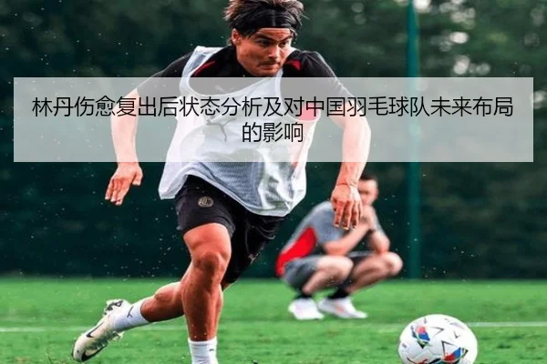 林丹伤愈复出后状态分析及对中国羽毛球队未来布局的影响