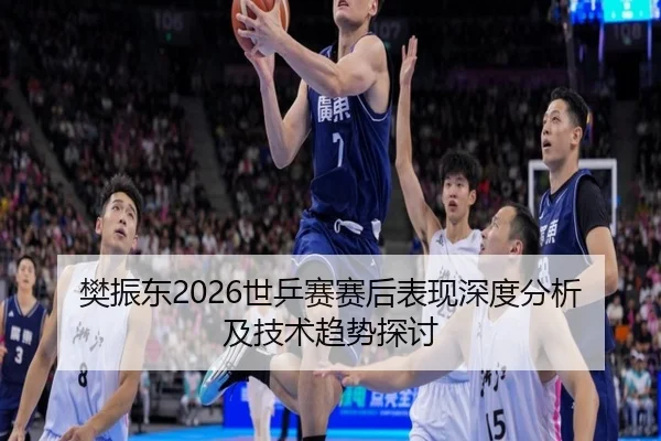樊振东2026世乒赛赛后表现深度分析及技术趋势探讨